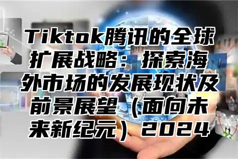 Tiktok腾讯的全球扩展战略：探索海外市场的发展现状及前景展望面向未来新纪元2025