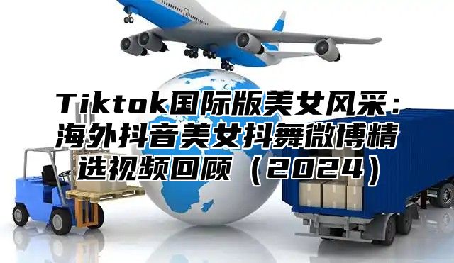 Tiktok国际版美女风采：海外抖音美女抖舞微博精选视频回顾2025