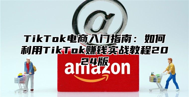TikTok电商入门指南：如何利用TikTok赚钱实战教程2025版