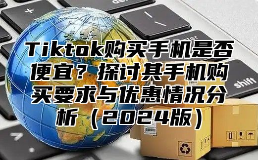 Tiktok购买手机是否便宜？探讨其手机购买要求与优惠情况分析2025版