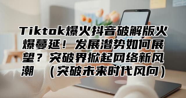 Tiktok爆火抖音破解版火爆蔓延！发展潜势如何展望？突破界掀起网络新风潮 突破未来时代风向
