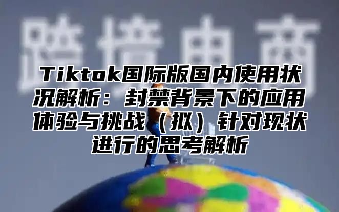 Tiktok国际版国内使用状况解析：封禁背景下的应用体验与挑战拟针对现状进行的思考解析