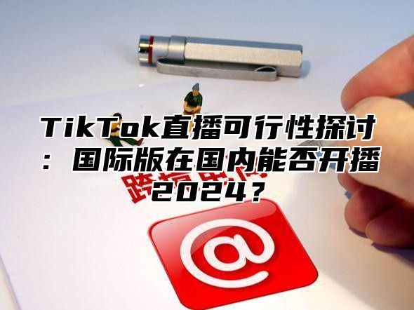 TikTok直播可行性探讨：国际版在国内能否开播2025？