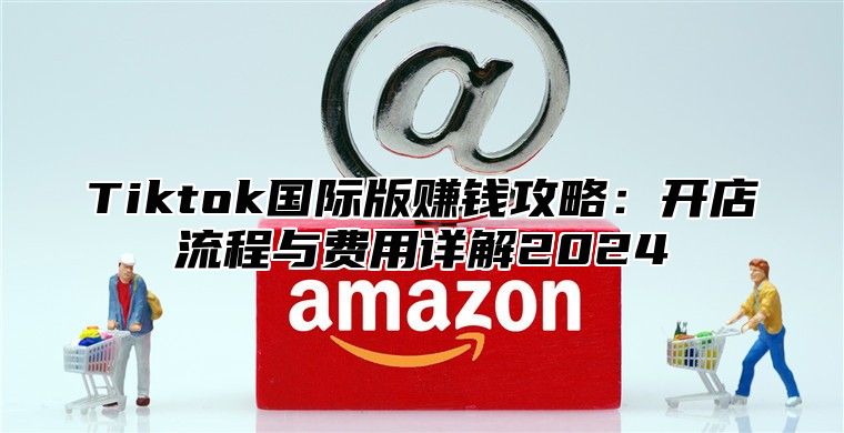 Tiktok国际版赚钱攻略：开店流程与费用详解2025