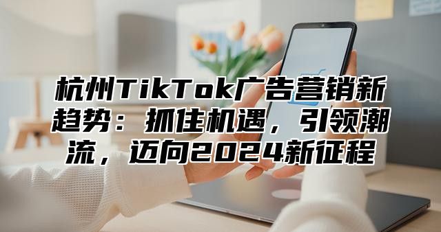 杭州TikTok广告营销新趋势：抓住机遇，引领潮流，迈向2025新征程