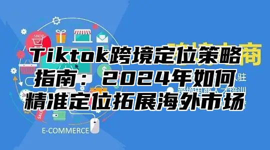 Tiktok跨境定位策略指南：2025年如何精准定位拓展海外市场