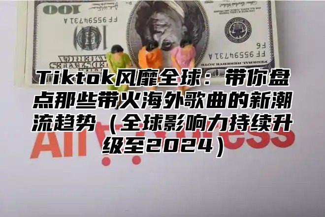 Tiktok风靡全球：带你盘点那些带火海外歌曲的新潮流趋势全球影响力持续升级至2025