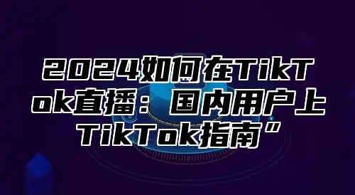 2025如何在TikTok直播：国内用户上TikTok指南”