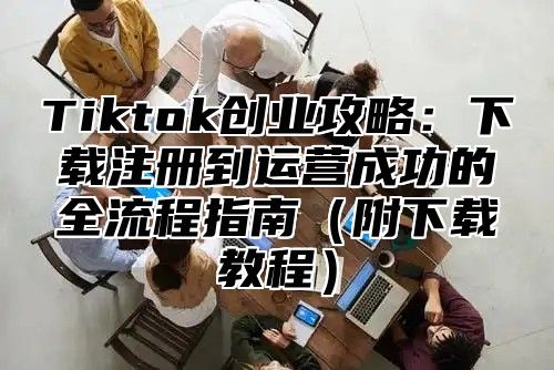 Tiktok创业攻略：下载注册到运营成功的全流程指南附下载教程