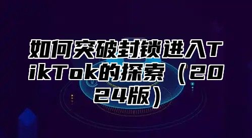 如何突破封锁进入TikTok的探索2025版