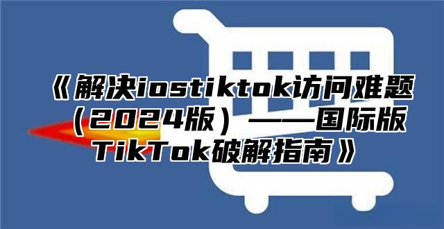 解决iostiktok访问难题2025版——国际版TikTok破解指南