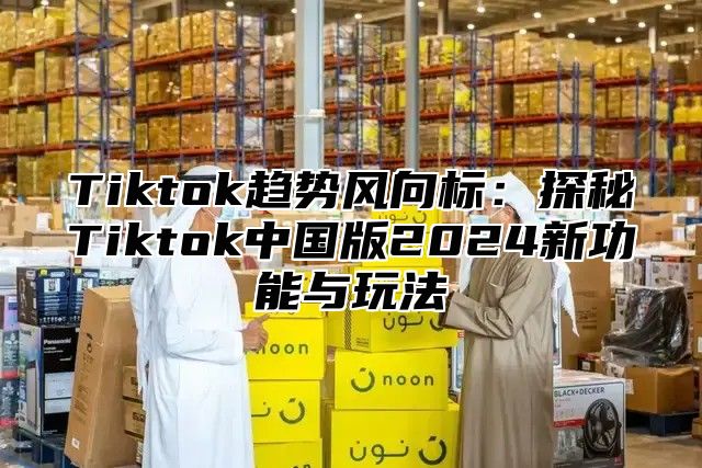 Tiktok趋势风向标：探秘Tiktok中国版2025新功能与玩法