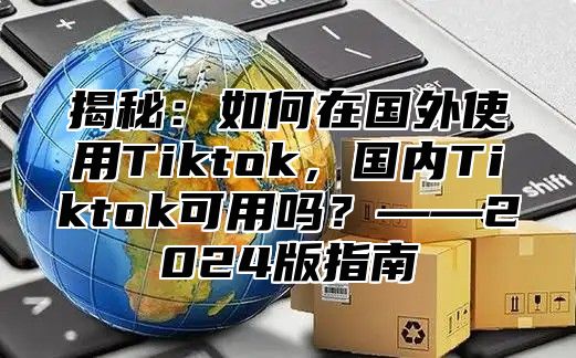 揭秘：如何在国外使用Tiktok，国内Tiktok可用吗？——2025版指南