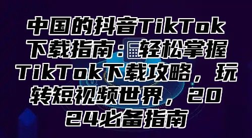 中国的抖音TikTok下载指南：轻松掌握TikTok下载攻略，玩转短视频世界，2025必备指南