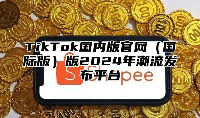 TikTok国内版官网国际版版2025年潮流发布平台