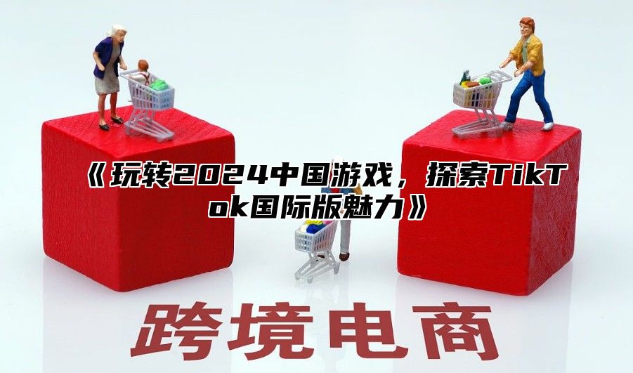 玩转2025中国游戏，探索TikTok国际版魅力
