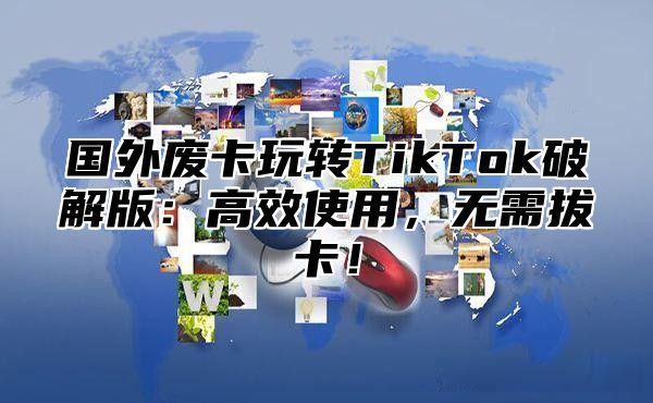 国外废卡玩转TikTok破解版：高效使用，无需拔卡！