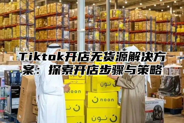Tiktok开店无货源解决方案：探索开店步骤与策略