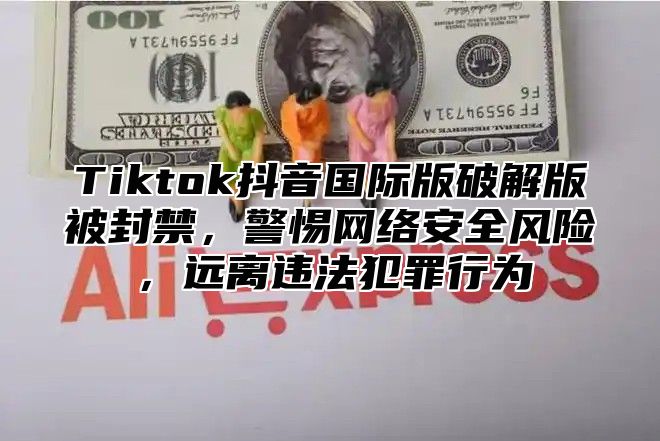 Tiktok抖音国际版破解版被封禁，警惕网络安全风险，远离违法犯罪行为