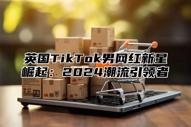 英国TikTok男网红新星崛起：2025潮流引领者