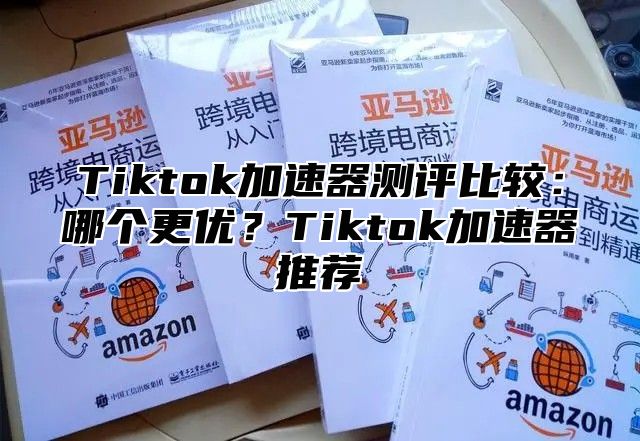 Tiktok加速器测评比较：哪个更优？Tiktok加速器推荐