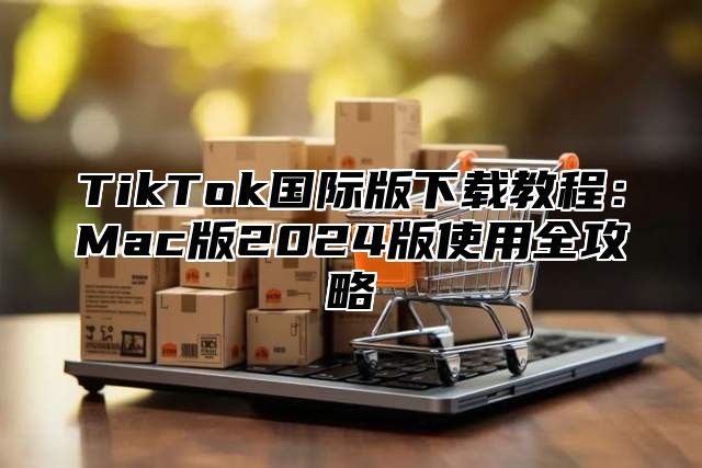 TikTok国际版下载教程：Mac版2025版使用全攻略