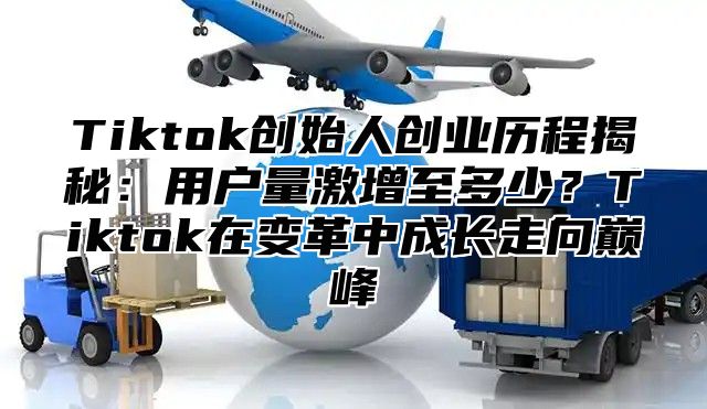 Tiktok创始人创业历程揭秘：用户量激增至多少？Tiktok在变革中成长走向巅峰