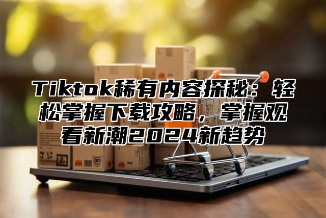 Tiktok稀有内容探秘：轻松掌握下载攻略，掌握观看新潮2025新趋势