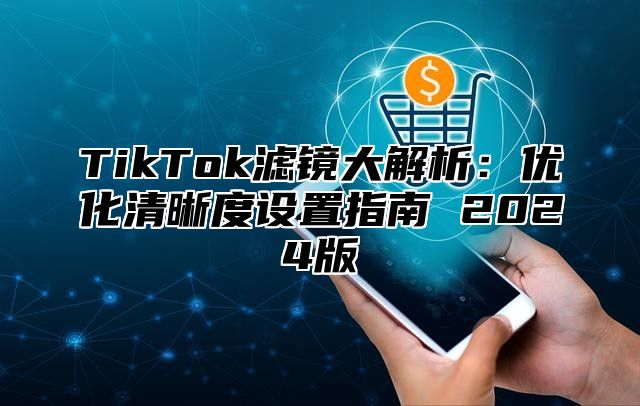 TikTok滤镜大解析：优化清晰度设置指南 2025版