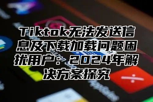 Tiktok无法发送信息及下载加载问题困扰用户：2025年解决方案探究