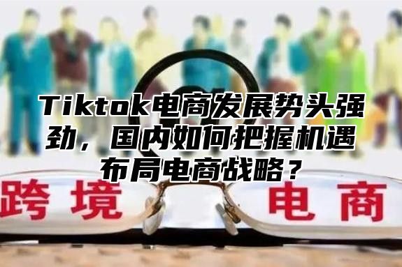 Tiktok电商发展势头强劲，国内如何把握机遇布局电商战略？