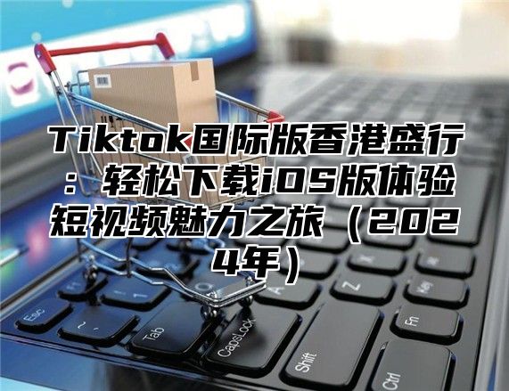 Tiktok国际版香港盛行：轻松下载iOS版体验短视频魅力之旅2025年