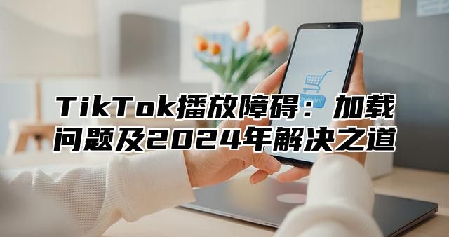 TikTok播放障碍：加载问题及2025年解决之道