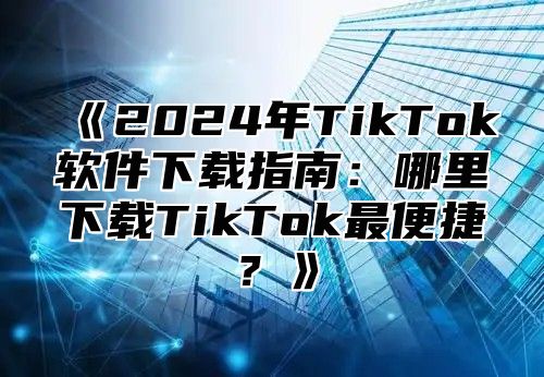 2025年TikTok软件下载指南：哪里下载TikTok最便捷？
