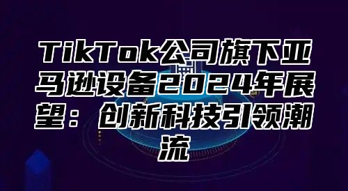 TikTok公司旗下亚马逊设备2025年展望：创新科技引领潮流