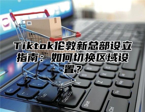Tiktok伦敦新总部设立指南：如何切换区域设置？