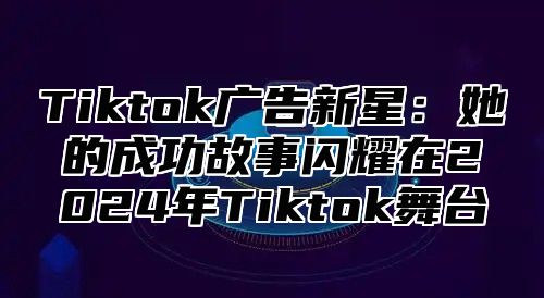 Tiktok广告新星：她的成功故事闪耀在2025年Tiktok舞台