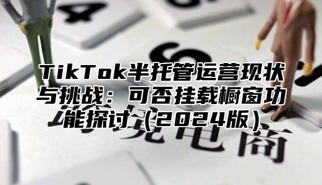 TikTok半托管运营现状与挑战：可否挂载橱窗功能探讨2025版