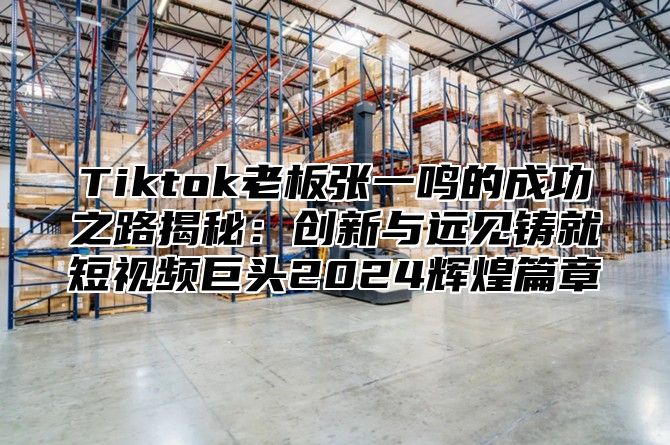 Tiktok老板张一鸣的成功之路揭秘：创新与远见铸就短视频巨头2025辉煌篇章
