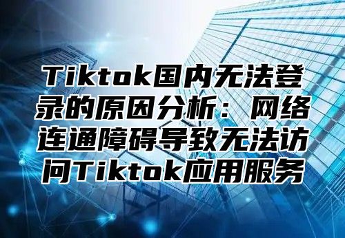 Tiktok国内无法登录的原因分析：网络连通障碍导致无法访问Tiktok应用服务