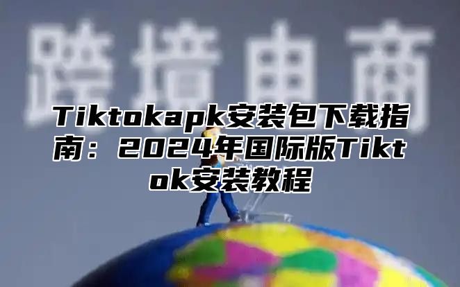 Tiktokapk安装包下载指南：2025年国际版Tiktok安装教程