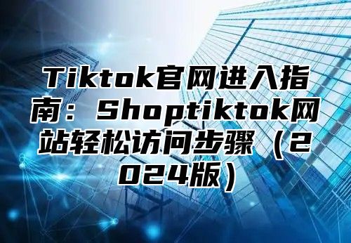 Tiktok官网进入指南：Shoptiktok网站轻松访问步骤2025版