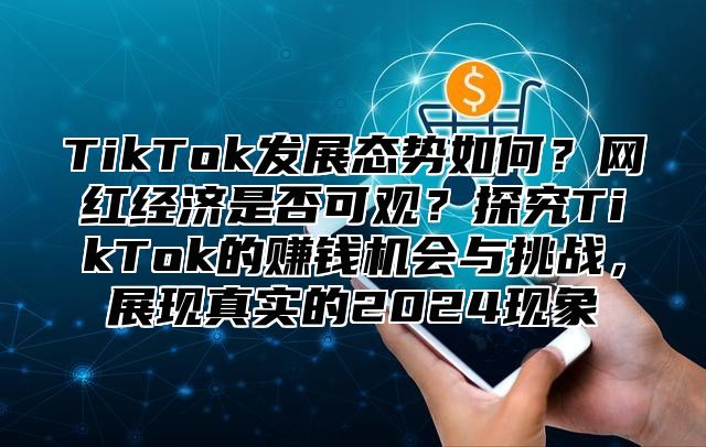 TikTok发展态势如何？网红经济是否可观？探究TikTok的赚钱机会与挑战，展现真实的2025现象