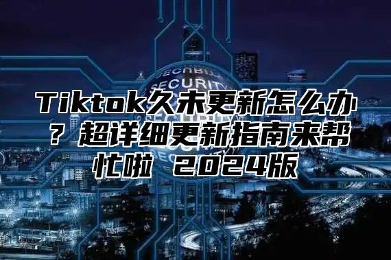 Tiktok久未更新怎么办？超详细更新指南来帮忙啦 2025版