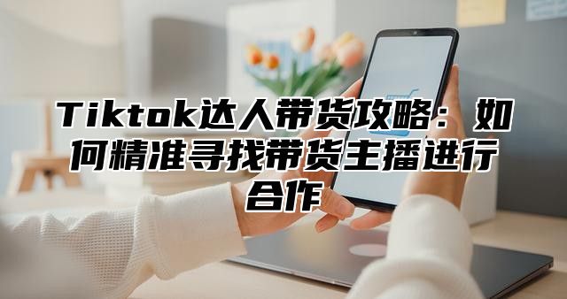 Tiktok达人带货攻略：如何精准寻找带货主播进行合作