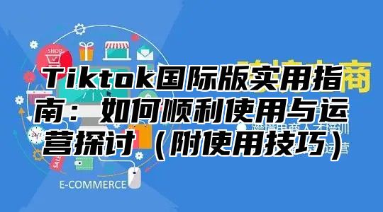 Tiktok国际版实用指南：如何顺利使用与运营探讨附使用技巧