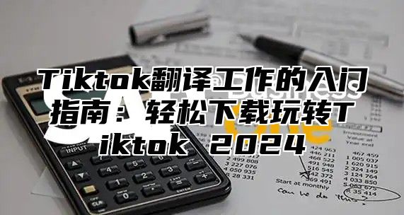 Tiktok翻译工作的入门指南：轻松下载玩转Tiktok 2025