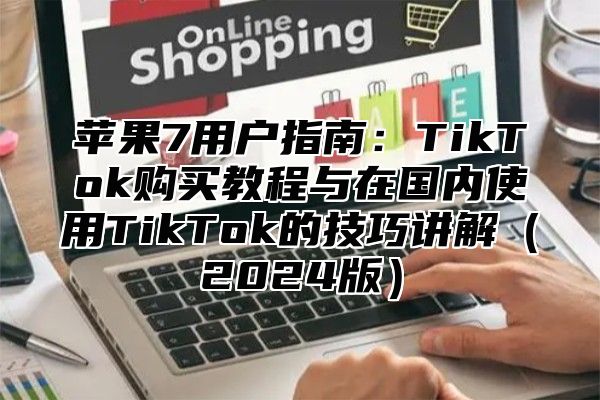 苹果7用户指南：TikTok购买教程与在国内使用TikTok的技巧讲解2025版