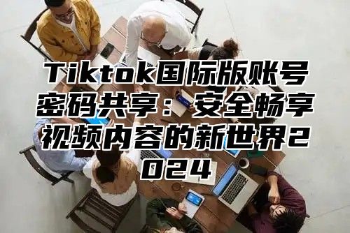 Tiktok国际版账号密码共享：安全畅享视频内容的新世界2025