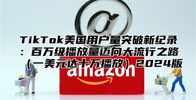 TikTok美国用户量突破新纪录：百万级播放量迈向大流行之路一美元达十万播放2025版